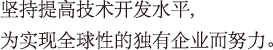 坚持提高技术开发水平,为实现全球性的独有企业而努力。