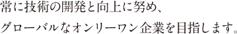 常に技術の開発と向上に努め、グローバルなオンリーワン企業を目指します。