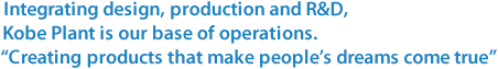 Integrating design, production and R&D,Kobe Plant is our base of operations.“Creating products that make people’s dreams come true”